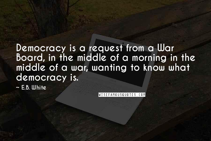 E.B. White Quotes: Democracy is a request from a War Board, in the middle of a morning in the middle of a war, wanting to know what democracy is.