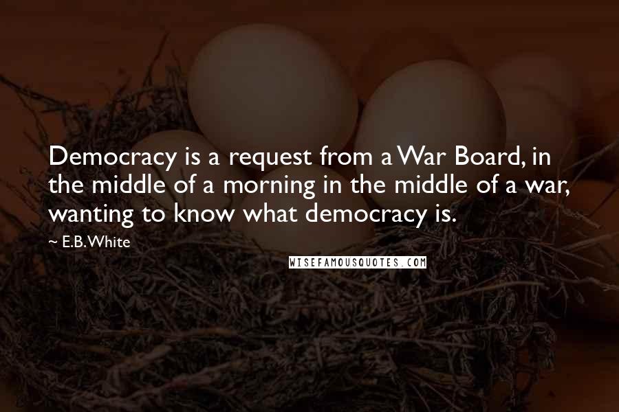 E.B. White Quotes: Democracy is a request from a War Board, in the middle of a morning in the middle of a war, wanting to know what democracy is.