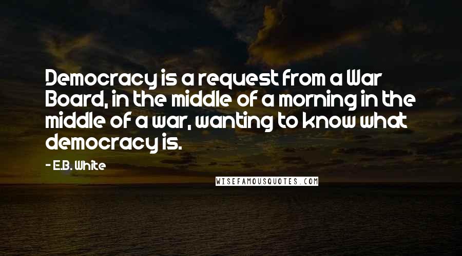 E.B. White Quotes: Democracy is a request from a War Board, in the middle of a morning in the middle of a war, wanting to know what democracy is.