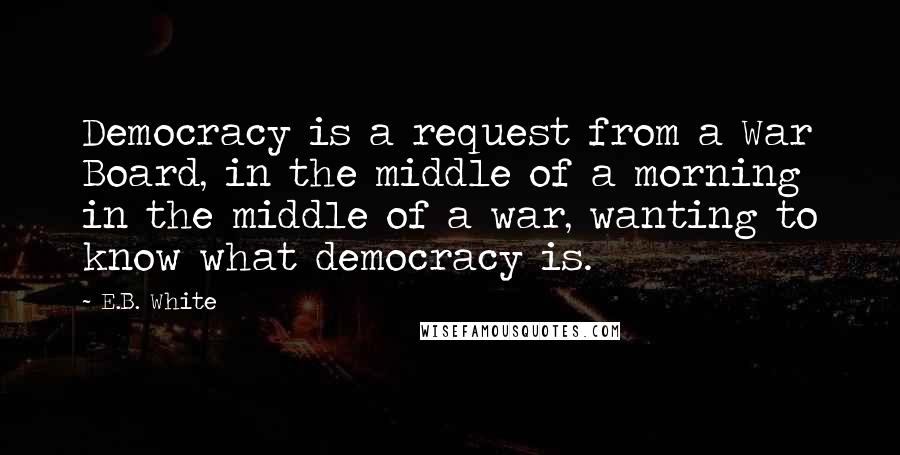 E.B. White Quotes: Democracy is a request from a War Board, in the middle of a morning in the middle of a war, wanting to know what democracy is.