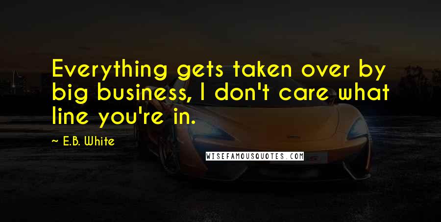 E.B. White Quotes: Everything gets taken over by big business, I don't care what line you're in.