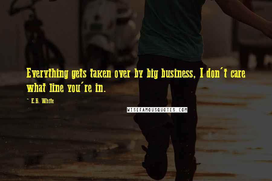 E.B. White Quotes: Everything gets taken over by big business, I don't care what line you're in.