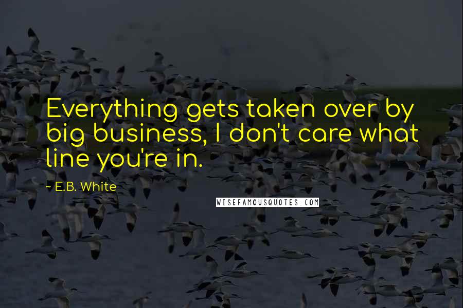 E.B. White Quotes: Everything gets taken over by big business, I don't care what line you're in.