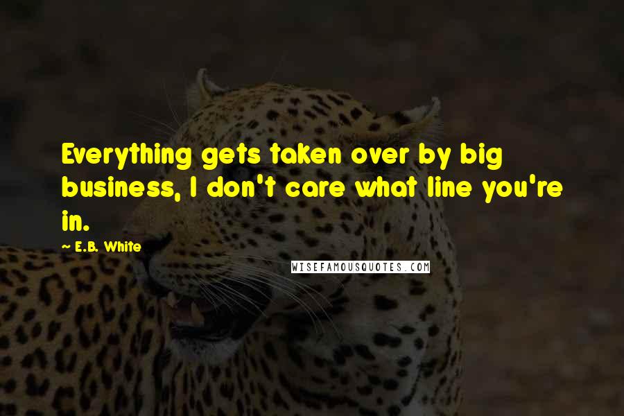 E.B. White Quotes: Everything gets taken over by big business, I don't care what line you're in.