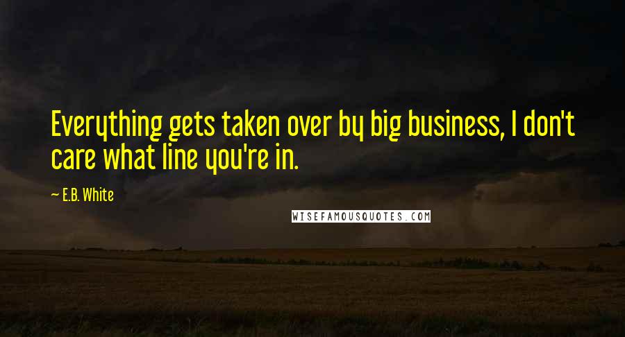 E.B. White Quotes: Everything gets taken over by big business, I don't care what line you're in.