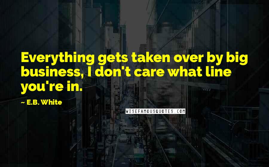 E.B. White Quotes: Everything gets taken over by big business, I don't care what line you're in.