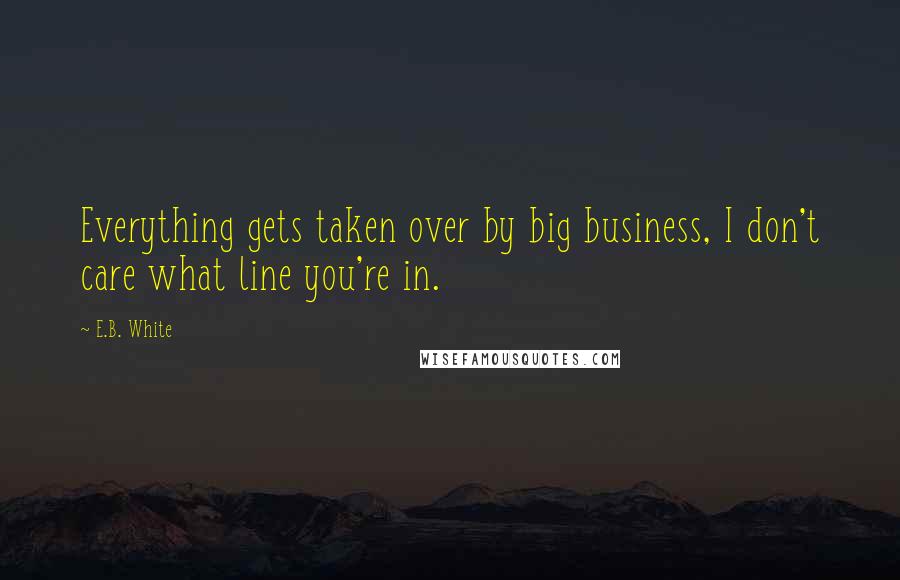 E.B. White Quotes: Everything gets taken over by big business, I don't care what line you're in.