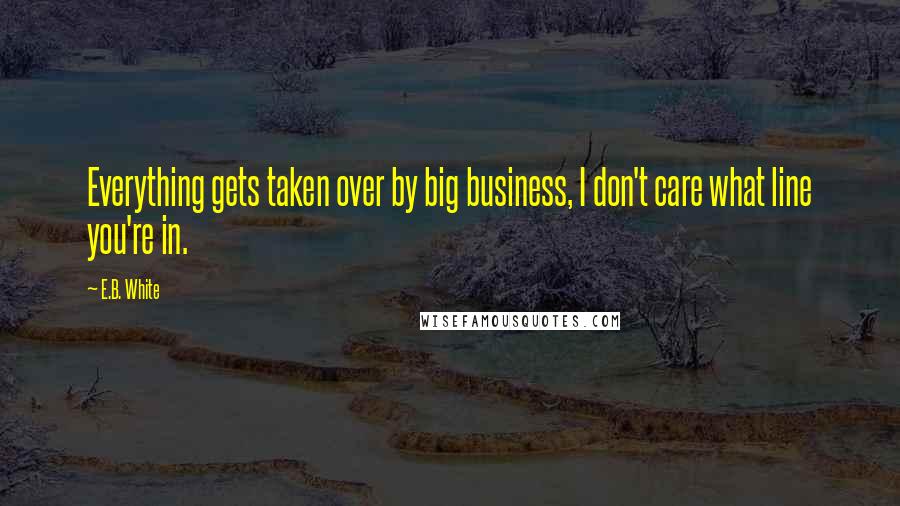 E.B. White Quotes: Everything gets taken over by big business, I don't care what line you're in.