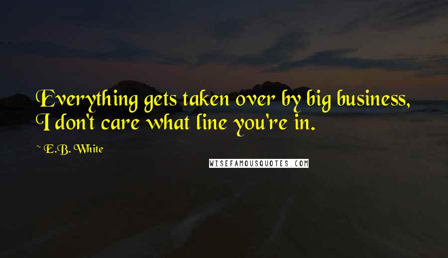 E.B. White Quotes: Everything gets taken over by big business, I don't care what line you're in.