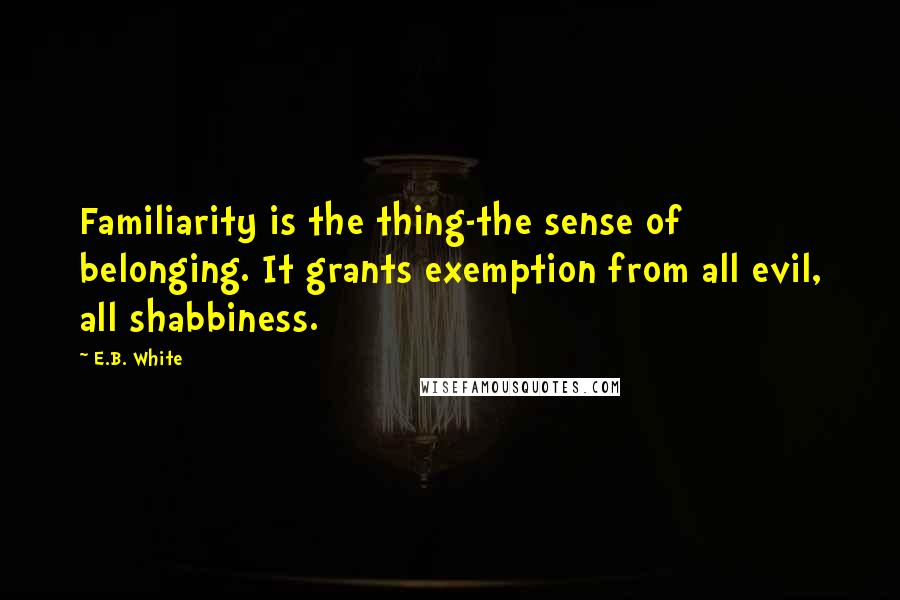 E.B. White Quotes: Familiarity is the thing-the sense of belonging. It grants exemption from all evil, all shabbiness.