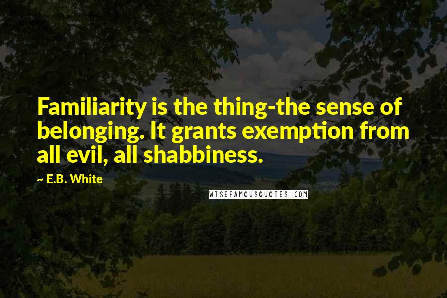 E.B. White Quotes: Familiarity is the thing-the sense of belonging. It grants exemption from all evil, all shabbiness.