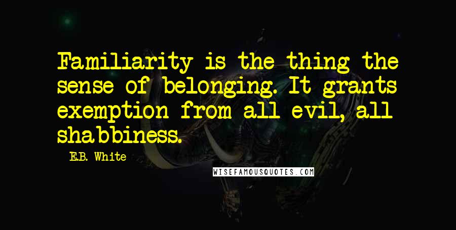 E.B. White Quotes: Familiarity is the thing-the sense of belonging. It grants exemption from all evil, all shabbiness.