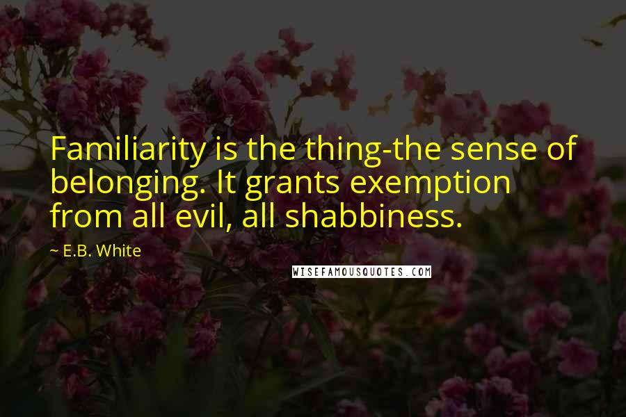 E.B. White Quotes: Familiarity is the thing-the sense of belonging. It grants exemption from all evil, all shabbiness.