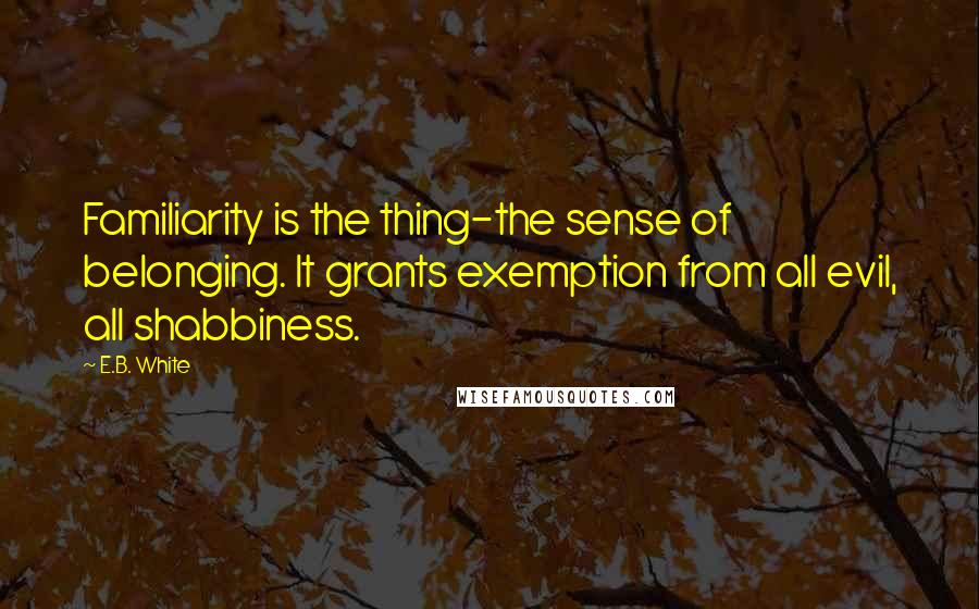 E.B. White Quotes: Familiarity is the thing-the sense of belonging. It grants exemption from all evil, all shabbiness.