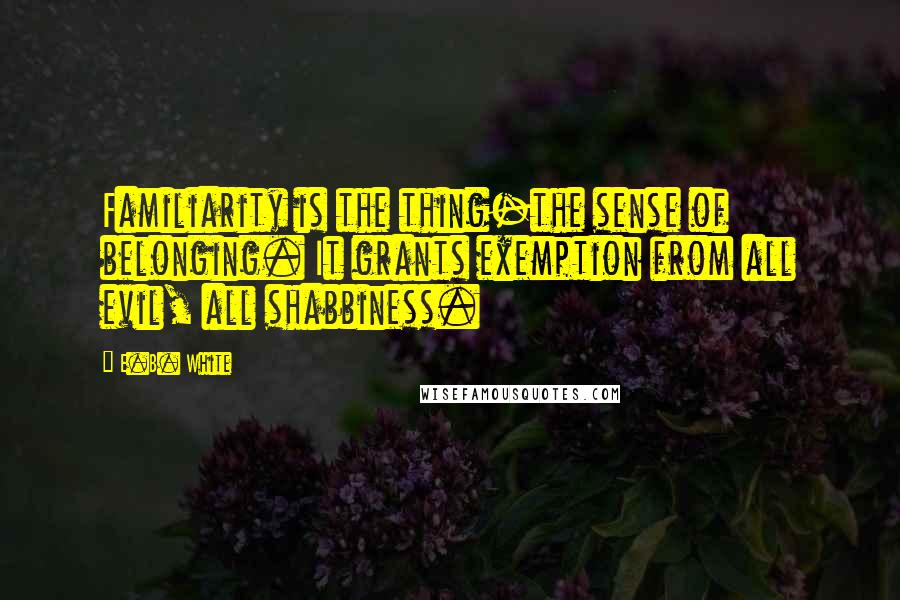 E.B. White Quotes: Familiarity is the thing-the sense of belonging. It grants exemption from all evil, all shabbiness.