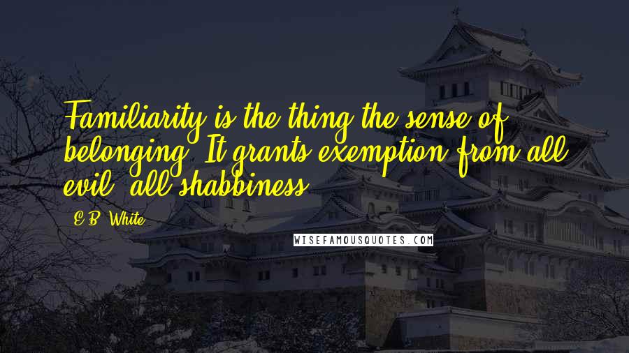 E.B. White Quotes: Familiarity is the thing-the sense of belonging. It grants exemption from all evil, all shabbiness.