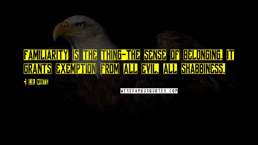 E.B. White Quotes: Familiarity is the thing-the sense of belonging. It grants exemption from all evil, all shabbiness.