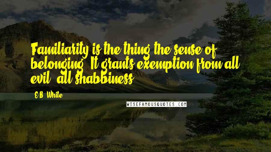 E.B. White Quotes: Familiarity is the thing-the sense of belonging. It grants exemption from all evil, all shabbiness.