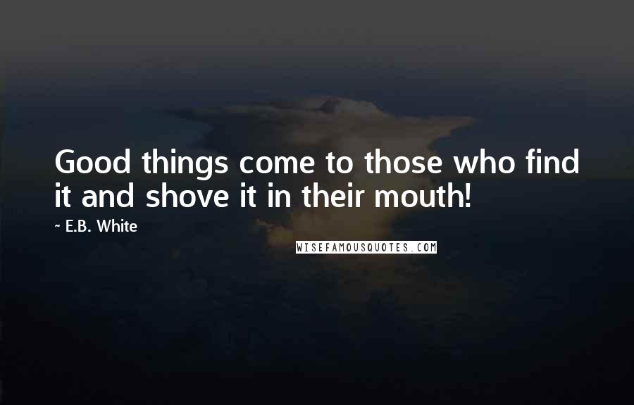 E.B. White Quotes: Good things come to those who find it and shove it in their mouth!