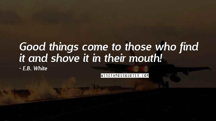 E.B. White Quotes: Good things come to those who find it and shove it in their mouth!