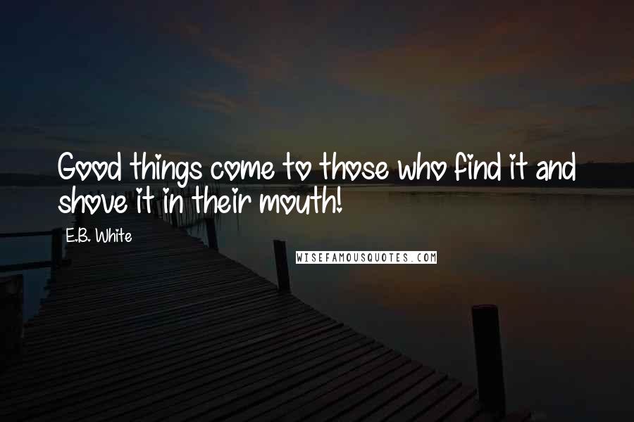 E.B. White Quotes: Good things come to those who find it and shove it in their mouth!