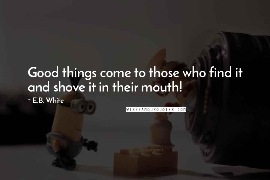 E.B. White Quotes: Good things come to those who find it and shove it in their mouth!