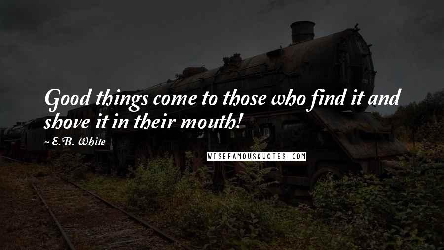E.B. White Quotes: Good things come to those who find it and shove it in their mouth!