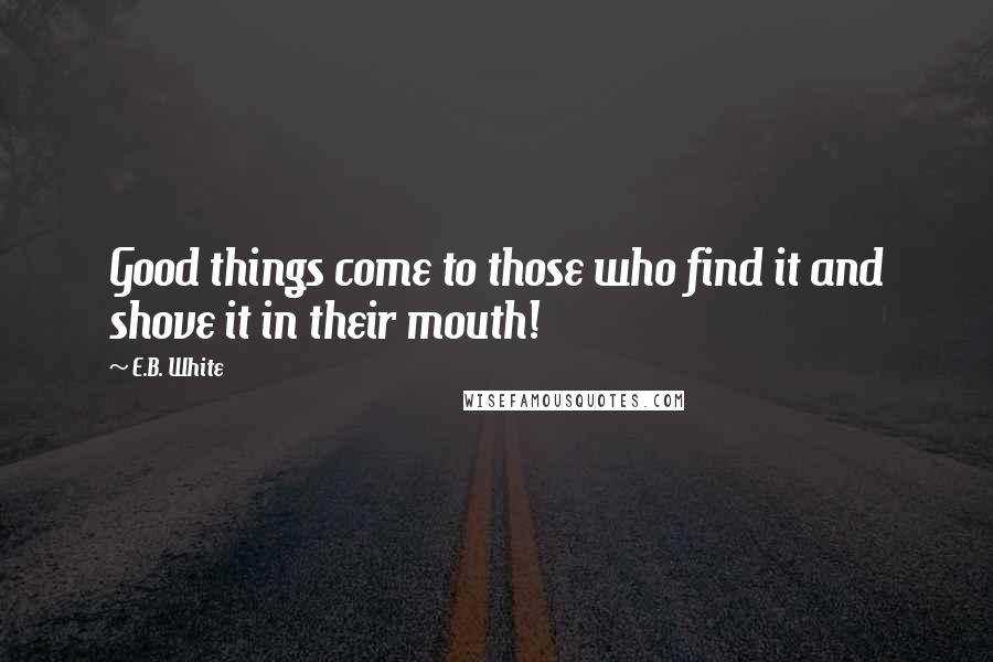 E.B. White Quotes: Good things come to those who find it and shove it in their mouth!