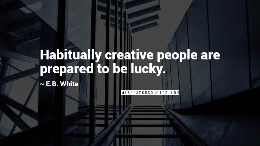 E.B. White Quotes: Habitually creative people are prepared to be lucky.