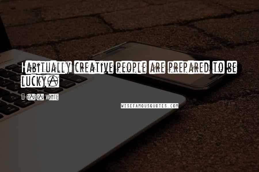 E.B. White Quotes: Habitually creative people are prepared to be lucky.