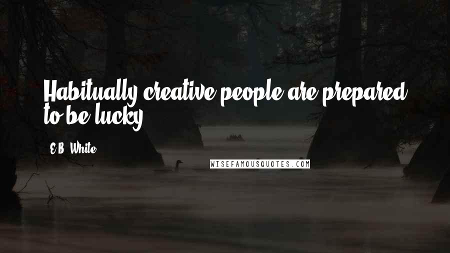 E.B. White Quotes: Habitually creative people are prepared to be lucky.