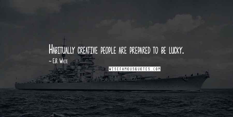 E.B. White Quotes: Habitually creative people are prepared to be lucky.