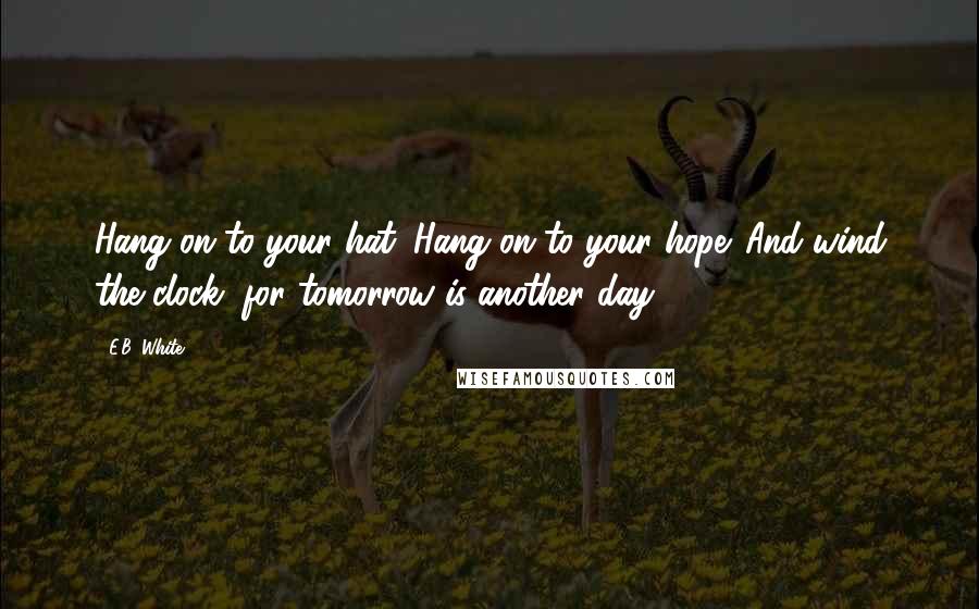 E.B. White Quotes: Hang on to your hat. Hang on to your hope. And wind the clock, for tomorrow is another day.