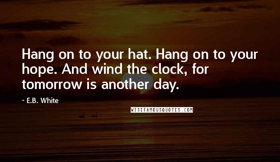 E.B. White Quotes: Hang on to your hat. Hang on to your hope. And wind the clock, for tomorrow is another day.