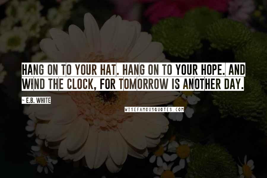 E.B. White Quotes: Hang on to your hat. Hang on to your hope. And wind the clock, for tomorrow is another day.