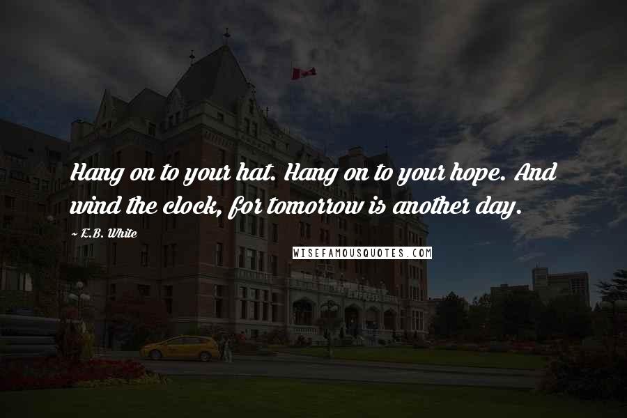 E.B. White Quotes: Hang on to your hat. Hang on to your hope. And wind the clock, for tomorrow is another day.