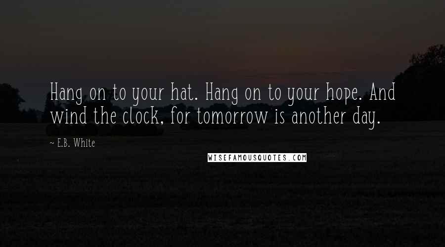 E.B. White Quotes: Hang on to your hat. Hang on to your hope. And wind the clock, for tomorrow is another day.