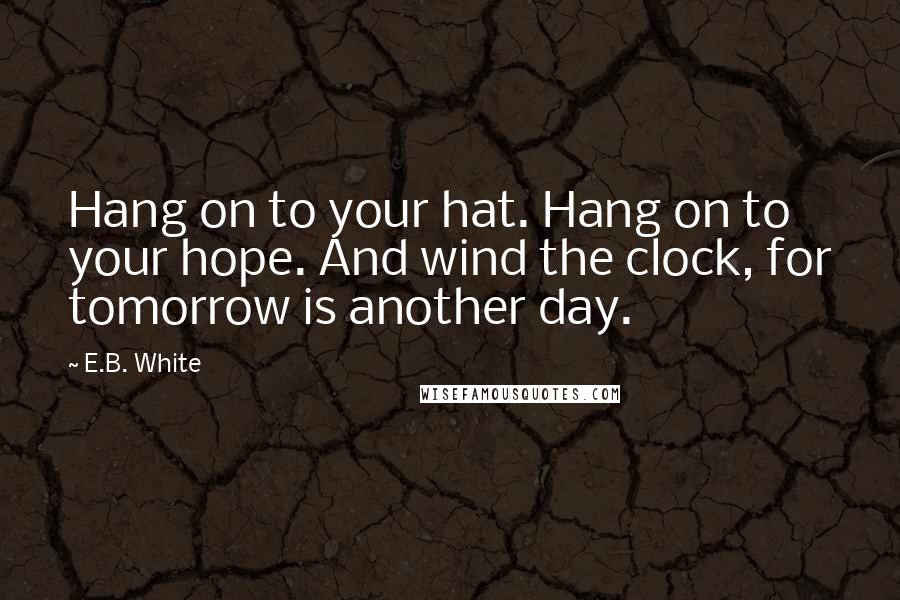 E.B. White Quotes: Hang on to your hat. Hang on to your hope. And wind the clock, for tomorrow is another day.