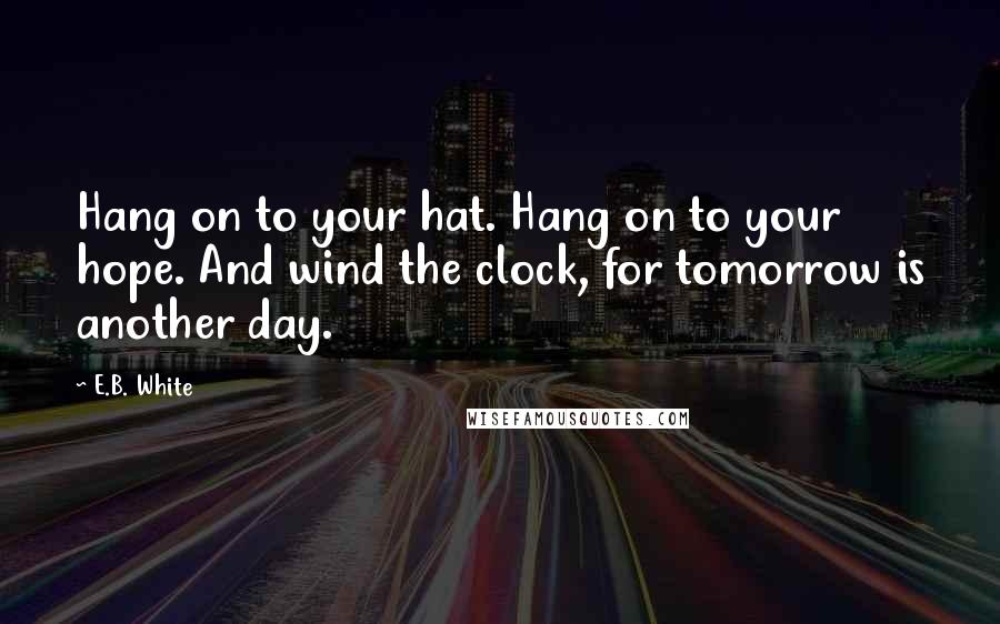 E.B. White Quotes: Hang on to your hat. Hang on to your hope. And wind the clock, for tomorrow is another day.