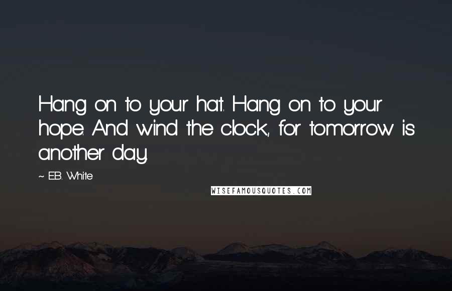 E.B. White Quotes: Hang on to your hat. Hang on to your hope. And wind the clock, for tomorrow is another day.