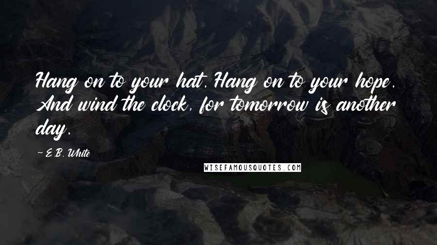 E.B. White Quotes: Hang on to your hat. Hang on to your hope. And wind the clock, for tomorrow is another day.