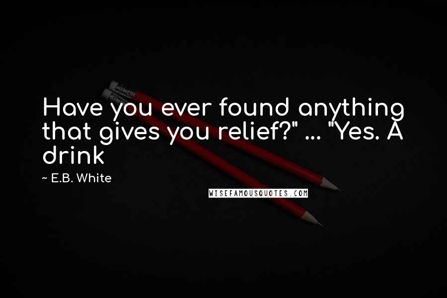 E.B. White Quotes: Have you ever found anything that gives you relief?" ... "Yes. A drink
