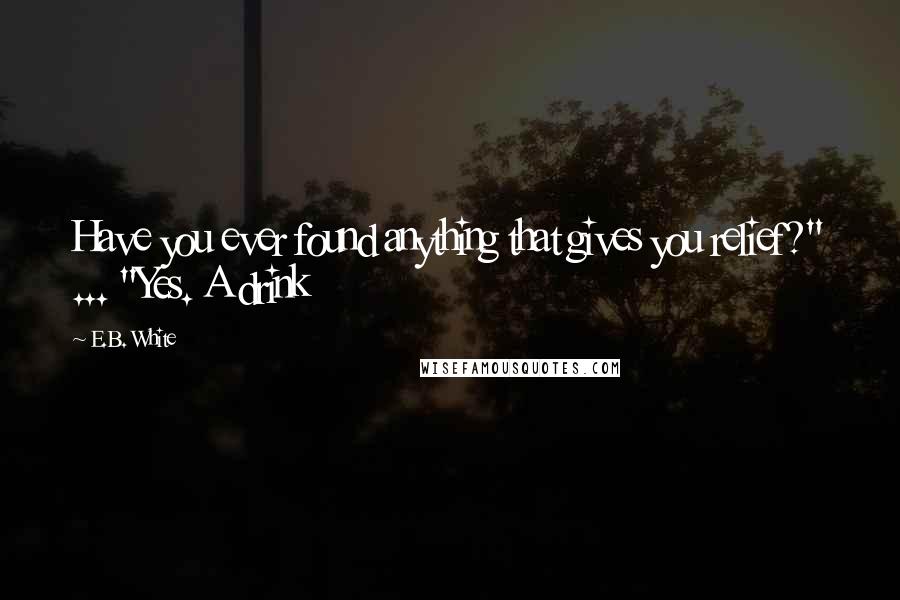 E.B. White Quotes: Have you ever found anything that gives you relief?" ... "Yes. A drink