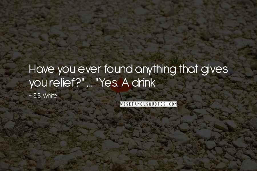 E.B. White Quotes: Have you ever found anything that gives you relief?" ... "Yes. A drink