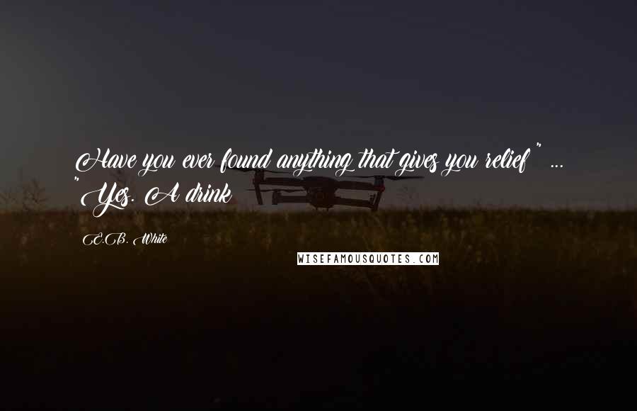 E.B. White Quotes: Have you ever found anything that gives you relief?" ... "Yes. A drink