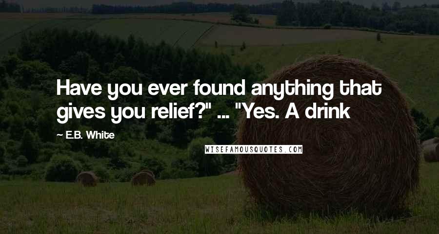 E.B. White Quotes: Have you ever found anything that gives you relief?" ... "Yes. A drink