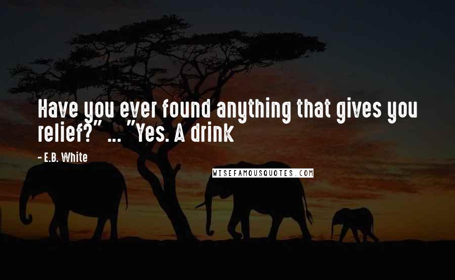 E.B. White Quotes: Have you ever found anything that gives you relief?" ... "Yes. A drink