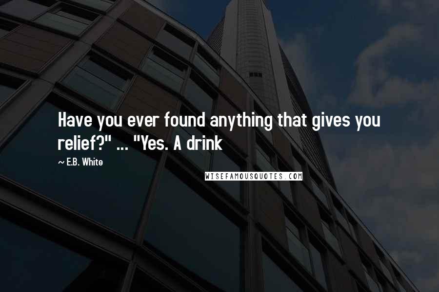 E.B. White Quotes: Have you ever found anything that gives you relief?" ... "Yes. A drink