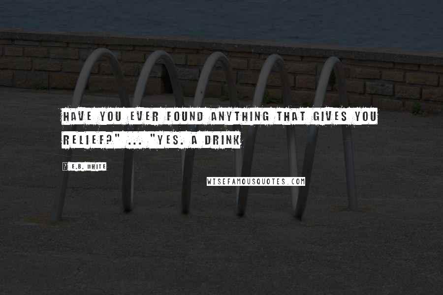 E.B. White Quotes: Have you ever found anything that gives you relief?" ... "Yes. A drink