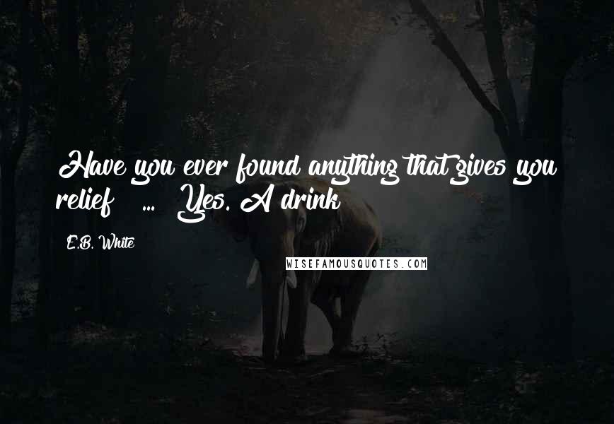 E.B. White Quotes: Have you ever found anything that gives you relief?" ... "Yes. A drink